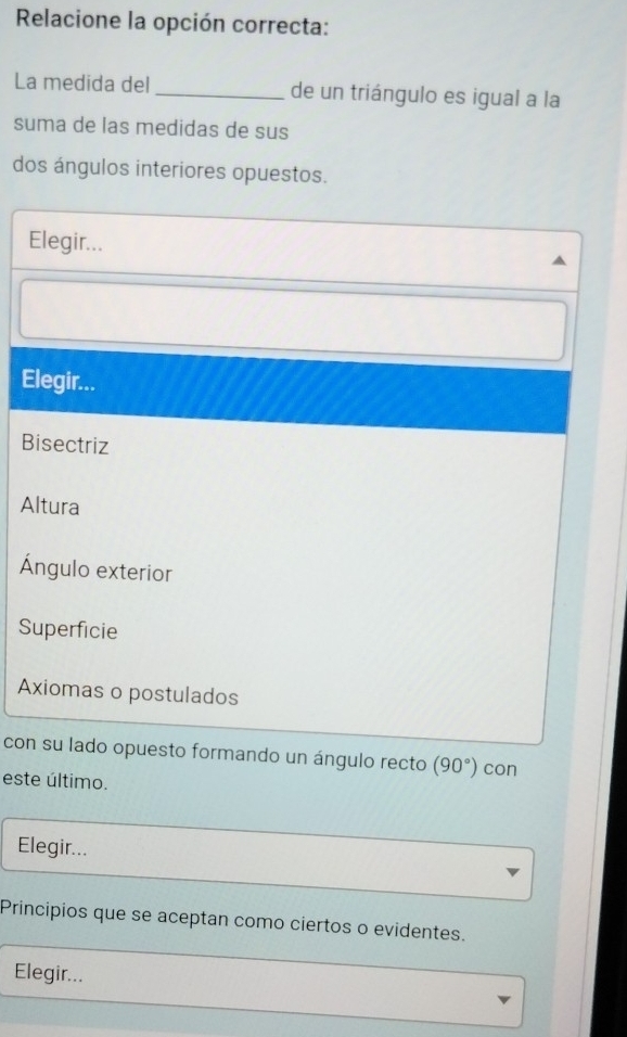 Relacione la opción correcta:
La medida del _de un triángulo es igual a la
suma de las medidas de sus
dos ángulos interiores opuestos.
Elegir...
Elegir...
Bisectriz
Altura
Ángulo exterior
Superficie
Axiomas o postulados
con su lado opuesto formando un ángulo recto (90°) con
este último.
Elegir...
Principios que se aceptan como ciertos o evidentes.
Elegir...