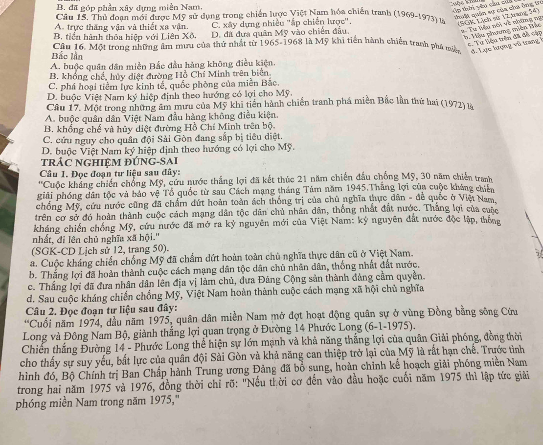 B. đã góp phần xây dựng miền Nam.
Cuộc khải
p thời yêu cầu  củ  
thuật quân sự của cha ông tro
Câu 15. Thủ đoạn mới được Mỹ sử dụng trong chiến lược Việt Nam hóa chiến tranh (1969-1973) là (SGK Lịch sử 12,trang 54)
A. trực thăng vận và thiết xa vận. C. xây dựng nhiều "ấp chiến lược".
a. Tư liệu nói về những ng
b. Hậu phương miền Bắc
B. tiến hành thỏa hiệp với Liên Xô. D. đã đưa quân Mỹ vào chiến đấu.
c. Tư liệu trên đã đề cập
Câu 16. Một trong những âm mưu của thứ nhất từ 1965-1968 là Mỹ khi tiến hành chiến tranh phá miền d. Lực lượng vũ trang l
Bắc lần
A. buộc quân dân miền Bắc đầu hàng không điều kiện.
B. khống chế, hủy diệt đường Hồ Chí Minh trên biển.
C. phá hoại tiềm lực kinh tế, quốc phòng của miền Bắc.
D. buộc Việt Nam ký hiệp định theo hướng có lợi cho Mỹ.
Câu 17. Một trong những âm mưu của Mỹ khi tiến hành chiến tranh phá miền Bắc lần thứ hai (1972) là
A. buộc quân dân Việt Nam đầu hàng không điều kiện.
B. khống chế và hủy diệt đường Hồ Chí Minh trên bộ.
C. cứu nguy cho quân đội Sài Gòn đang sắp bị tiêu diệt.
D. buộc Việt Nam ký hiệp định theo hướng có lợi cho Mỹ.
TRÁC NGHIỆM ĐÚNG-SAI
Câu 1. Đọc đoạn tư liệu sau đây:
'Cuộc kháng chiến chống Mỹ, cứu nước thắng lợi đã kết thúc 21 năm chiến đấu chống Mỹ, 30 năm chiến tranh
giải phóng dân tộc và bảo vệ Tổ quốc từ sau Cách mạng tháng Tám năm 1945.Thắng lợi của cuộc kháng chiến
chống Mỹ, cứu nước cũng đã chấm dứt hoàn toàn ách thống trị của chủ nghĩa thực dân - đề quốc ở Việt Nam,
trên cơ sở đó hoàn thành cuộc cách mạng dân tộc dân chủ nhân dân, thống nhất đất nước. Thắng lợi của cuộc
kháng chiến chống Mỹ, cứu nước đã mở ra kỷ nguyên mới của Việt Nam: kỷ nguyên đất nước độc lập, thống
nhất, đi lên chủ nghĩa xã hội."
(SGK-CD Lịch sử 12, trang 50).
a. Cuộc kháng chiến chống Mỹ đã chấm dứt hoàn toàn chủ nghĩa thực dân cũ ở Việt Nam.
a
b. Thắng lợi đã hoàn thành cuộc cách mạng dân tộc dân chủ nhân dân, thống nhất đất nước.
c. Thắng lợi đã đưa nhân dân lên địa vị làm chủ, đưa Đảng Cộng sản thành đảng cầm quyền.
d. Sau cuộc kháng chiến chống Mỹ, Việt Nam hoàn thành cuộc cách mạng xã hội chủ nghĩa
Câu 2. Đọc đoạn tư liệu sau đây:
“ *Cuối năm 1974, đầu năm 1975, quân dân miền Nam mở đợt hoạt động quân sự ở vùng Đồng bằng sông Cửu
Long và Đông Nam Bộ, giành thắng lợi quan trọng ở Đường 14 Phước Long (6-1-1975).
Chiến thắng Đường 14 - Phước Long thể hiện sự lớn mạnh và khả năng thắng lợi của quân Giải phóng, đồng thời
cho thấy sự suy yếu, bất lực của quân đội Sài Gòn và khả năng can thiệp trở lại của Mỹ là rất hạn chế. Trước tình
hình đó, Bộ Chính trị Ban Chấp hành Trung ương Đảng đã bổ sung, hoàn chinh kế hoạch giải phóng miền Nam
trong hai năm 1975 và 1976, đồng thời chỉ rõ: "Nếu thời cơ đến vào đầu hoặc cuối năm 1975 thì lập tức giải
phóng miền Nam trong năm 1975,"