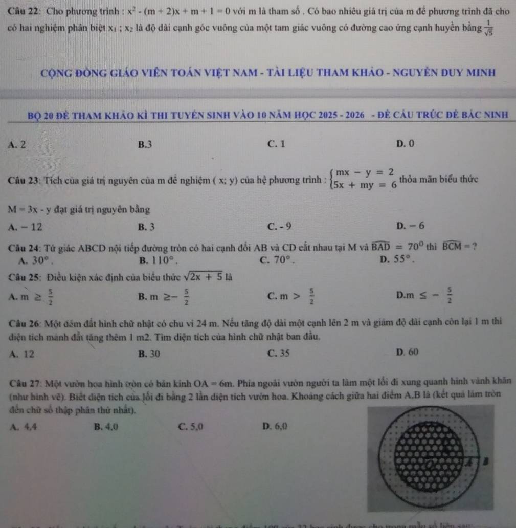 Cho phương trình : x^2-(m+2)x+m+1=0 với m là tham số . Có bao nhiêu giá trị của m để phương trình đã cho
có hai nghiệm phân biệt x_1 : x là độ dài cạnh góc vuông của một tam giác vuông có đường cao ứng cạnh huyền bằng  1/sqrt(5) 
CộNG ĐồNG GIÁO VIÊN TOÁN VIệT NAM - TảI LiệU THAM KHảO - NGUYÊN DUY MINH
Bọ 20 Đề THAM KHảO KÌ THI TUYÊN SINH VàO 10 năM HọC 2025 - 2026 - đẻ CáU TRÚC đẻ báC NInh
A. 2 B.3 C. 1 D. 0
Câu 23: Tích của giá trị nguyên của m đê nghiệm (x;y) của hệ phương trình : beginarrayl mx-y=2 5x+my=6endarray. thỏa mãn biểu thức
M=3x-y đạt giá trị nguyên bằng
A. - 12 B. 3 C. - 9 D. - 6
Câu 24: Tử giác ABCD nội tiếp đường tròn có hai cạnh đổi AB và CD cất nhau tại M và widehat BAD=70° thì widehat BCM= ?
A. 30°. B. 110°. C. 70°. D. 55°.
Câu 25: Điều kiện xác định của biểu thức sqrt(2x+5)li
A. m≥  5/2  m≥ - 5/2  m> 5/2  m≤ - 5/2 
B.
C.
D.
Câu 26: Một đếm đất hình chữ nhật có chu vi 24 m. Nếu tăng độ dài một cạnh lên 2 m và giảm độ dài cạnh còn lại 1 m thiì
điện tích mánh đất tăng thêm 1 m2. Tìm diện tích của hình chữ nhật ban đầu.
A. 12 B. 30 C. 35 D. 60
Câu 27: Một vườn hoa hình tròn có bản kinh OA=6m Phía ngoài vườn người ta làm một lối đi xung quanh hình vành khăn
(như hình vẽ). Biết diện tích của lối đi bằng 2 lần diện tích vườn hoa. Khoảng cách giữa hai điểm A,B là (kết quả lám tròn
đến chữ số thập phân thứ nhất).
A. 4,4 B. 4,0 C. 5,0 D. 6,0
B