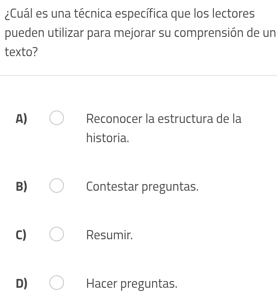 ¿Cuál es una técnica específica que los lectores
pueden utilizar para mejorar su comprensión de un
texto?
A) Reconocer la estructura de la
historia.
B) Contestar preguntas.
C) Resumir.
D) Hacer preguntas.