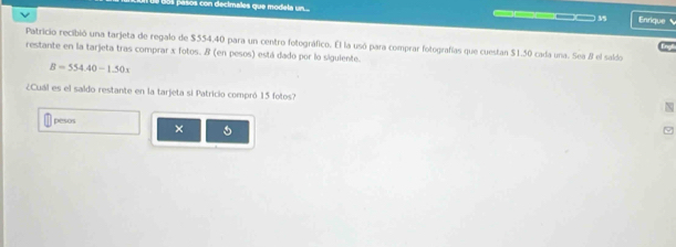 ae o con decimales que mo dela n ___ Enrique ` 
Patricio recibió una tarjeta de regalo de $554,40 para un centro fotográfico. El la usó para comprar fotografías que cuestan $1.50 cada una. Sea 8 el saldo Engl 
restante en la tarjeta tras comprar x fotos. & (en pesos) está dado por lo sigulente.
B=554.40-1.50x
¿Cuál es el saido restante en la tarjeta si Patricio compró 15 fotos? 
pesos × 5