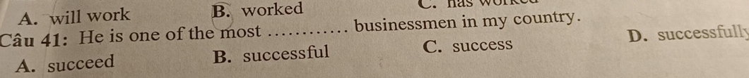 A. will work B. worked C. has w o r k
Câu 41: He is one of the most _businessmen in my country.
C. success D. successfully
A. succeed B. successful