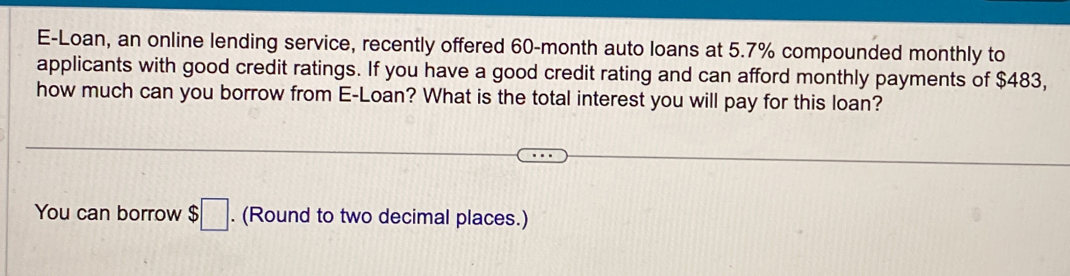 E-Loan, an online lending service, recently offered 60-month auto loans at 5.7% compounded monthly to 
applicants with good credit ratings. If you have a good credit rating and can afford monthly payments of $483, 
how much can you borrow from E-Loan? What is the total interest you will pay for this loan? 
You can borrow $□. (Round to two decimal places.)