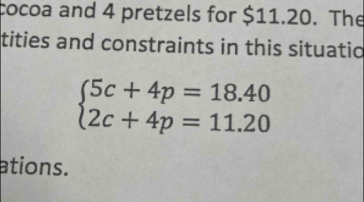 cocoa and 4 pretzels for $11.20. The 
tities and constraints in this situatic
beginarrayl 5c+4p=18.40 2c+4p=11.20endarray.
ations.