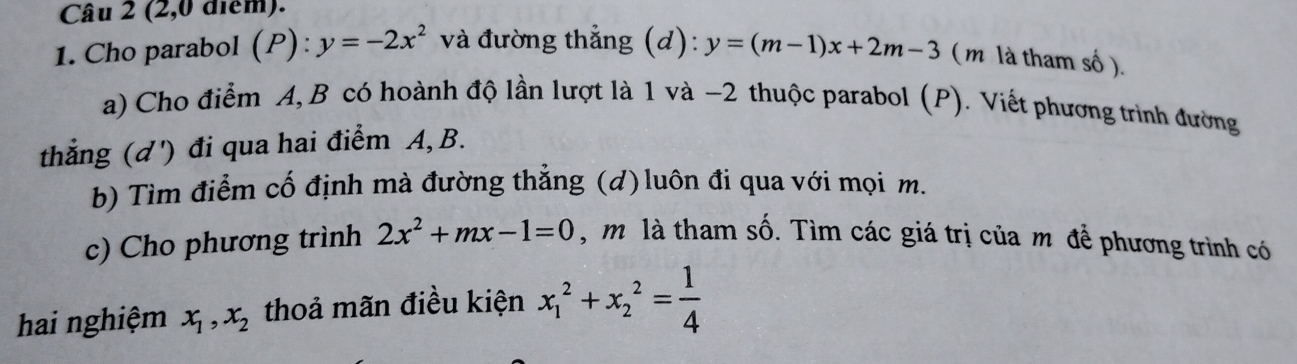 (2,0 điểm). 
1. Cho parabol (P):y=-2x^2 và đường thẳng (d): y=(m-1)x+2m-3 ( m là tham số ). 
a) Cho điểm A, B có hoành độ lần lượt là 1 và −2 thuộc parabol (P). Viết phương trình đường 
thẳng (ơ') đi qua hai điểm A, B. 
b) Tìm điểm cố định mà đường thẳng (d) luôn đi qua với mọi m. 
c) Cho phương trình 2x^2+mx-1=0 , m là tham số. Tìm các giá trị của m để phương trình có 
hai nghiệm x_1, x_2 thoả mãn điều kiện x_1^(2+x_2^2=frac 1)4