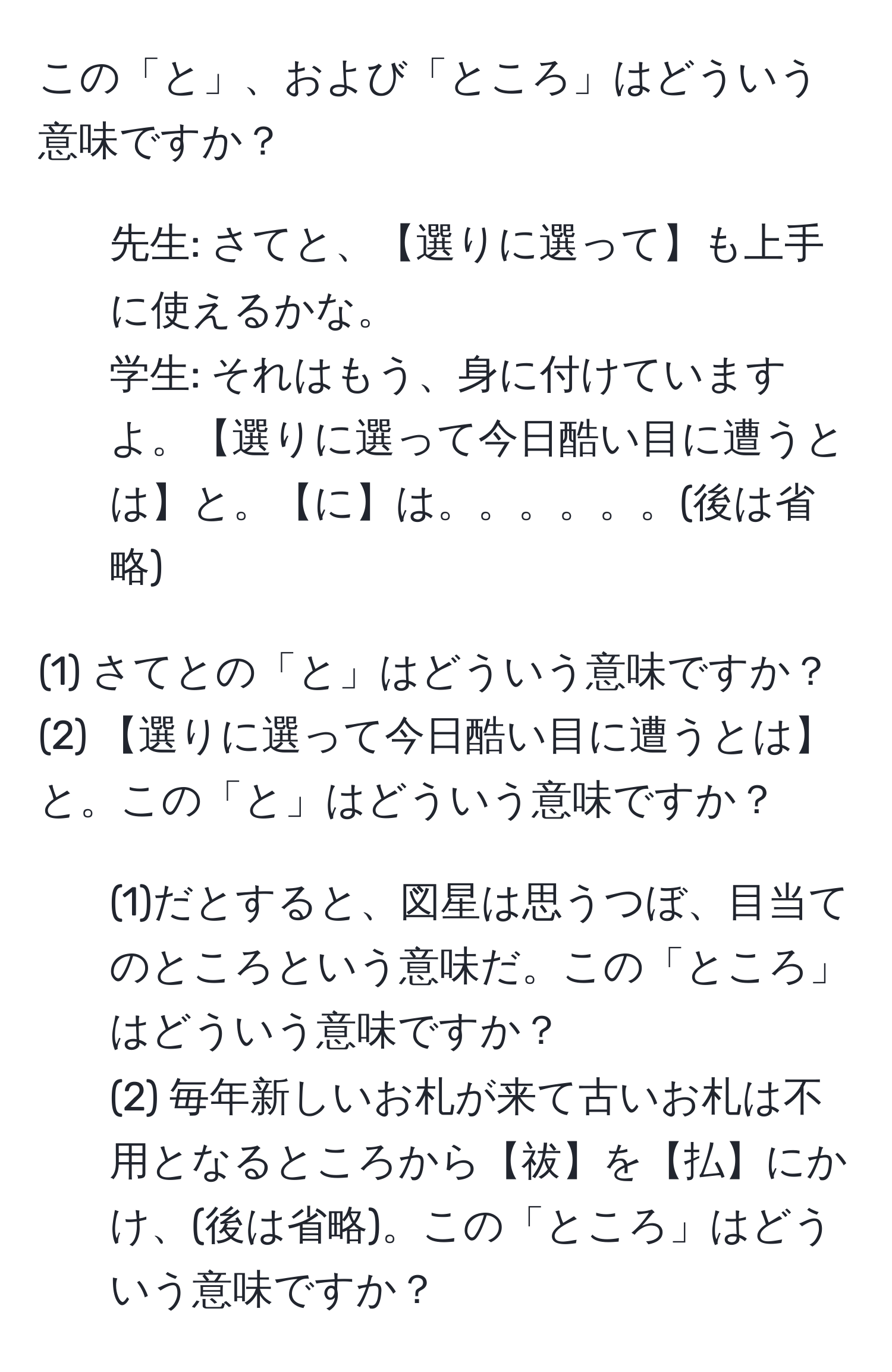 この「と」、および「ところ」はどういう意味ですか？

1. 先生: さてと、【選りに選って】も上手に使えるかな。  
学生: それはもう、身に付けていますよ。【選りに選って今日酷い目に遭うとは】と。【に】は。。。。。。(後は省略)  

(1) さてとの「と」はどういう意味ですか？  
(2) 【選りに選って今日酷い目に遭うとは】と。この「と」はどういう意味ですか？  

2. (1)だとすると、図星は思うつぼ、目当てのところという意味だ。この「ところ」はどういう意味ですか？  
(2) 毎年新しいお札が来て古いお札は不用となるところから【祓】を【払】にかけ、(後は省略)。この「ところ」はどういう意味ですか？