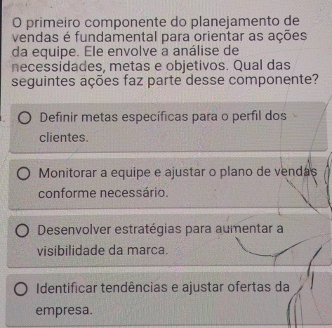 primeiro componente do planejamento de
vendas é fundamental para orientar as ações
da equipe. Ele envolve a análise de
necessidades, metas e objetivos. Qual das
seguintes ações faz parte desse componente?
Definir metas específicas para o perfil dos
clientes.
Monitorar a equipe e ajustar o plano de vendas
conforme necessário.
Desenvolver estratégias para aumentar a
visibilidade da marca.
Identificar tendências e ajustar ofertas da
empresa.