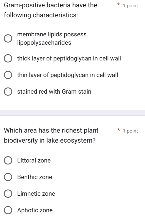 Gram-positive bacteria have the 1 point
following characteristics:
membrane lipids possess
lipopolysaccharides
thick layer of peptidoglycan in cell wall
thin layer of peptidoglycan in cell wall
stained red with Gram stain
Which area has the richest plant 1 point
biodiversity in lake ecosystem?
Littoral zone
Benthic zone
Limnetic zone
Aphotic zone