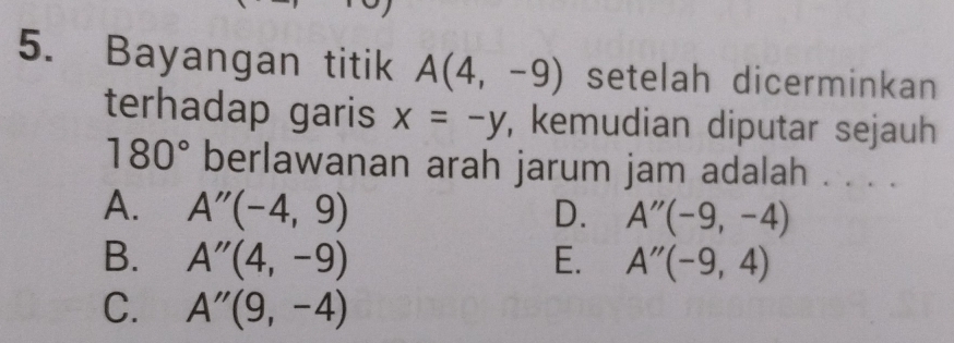 Bayangan titik A(4,-9) setelah dicerminkan
terhadap garis x=-y , kemudian diputar sejauh
180° berlawanan arah jarum jam adalah . . . .
A. A''(-4,9) D. A''(-9,-4)
B. A''(4,-9) E. A''(-9,4)
C. A''(9,-4)