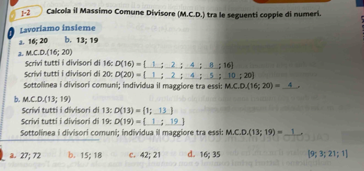 1-2 Calcola il Massimo Comune Divisore (M.C.D.) tra le seguenti coppie di numeri.
Lavoriamo insieme
a. 16; 20 b. 13; 19
a. M.C.D.(16;20)
Scrivi tutti i divisori di 16 : D(16)= _ 1;_ 2;_ 4;_ 8;16
Scrivi tutti i divisori di 20 : D(20)= _ 1;_ 2;_ 4;_ 5;_ 10;20
Sottolinea i divisori comuni; individua il maggiore tra essi: M. C.D.(16;20)=_ 4
b. M.C.D. (13;19)
Scrivi tutti i divisori di 13 : D(13)= 1;13
Scrivi tutti i divisori di 19 : D(19)= _ 1;_ 19
Sottolinea i divisori comuni; individua il maggiore tra essi: M.C.D.(13;19)=_ 1.
a. 27; 72 b. 15; 18 c. 42; 21 d. 16; 35 [9;3;21;1]