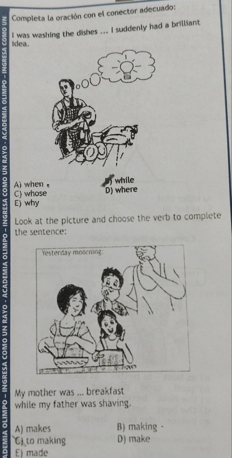 Completa la oración con el conector adecuado:
I was washing the dishes ... I suddenly had a brilliant
idea.
a
>
o A) whe
a C) whos
E) why
t
Look at the picture and choose the verb to complete
the sentence:
a
My mother was ... breakfast
while my father was shaving.
a A) makes B) making、
to making D) make
E) made