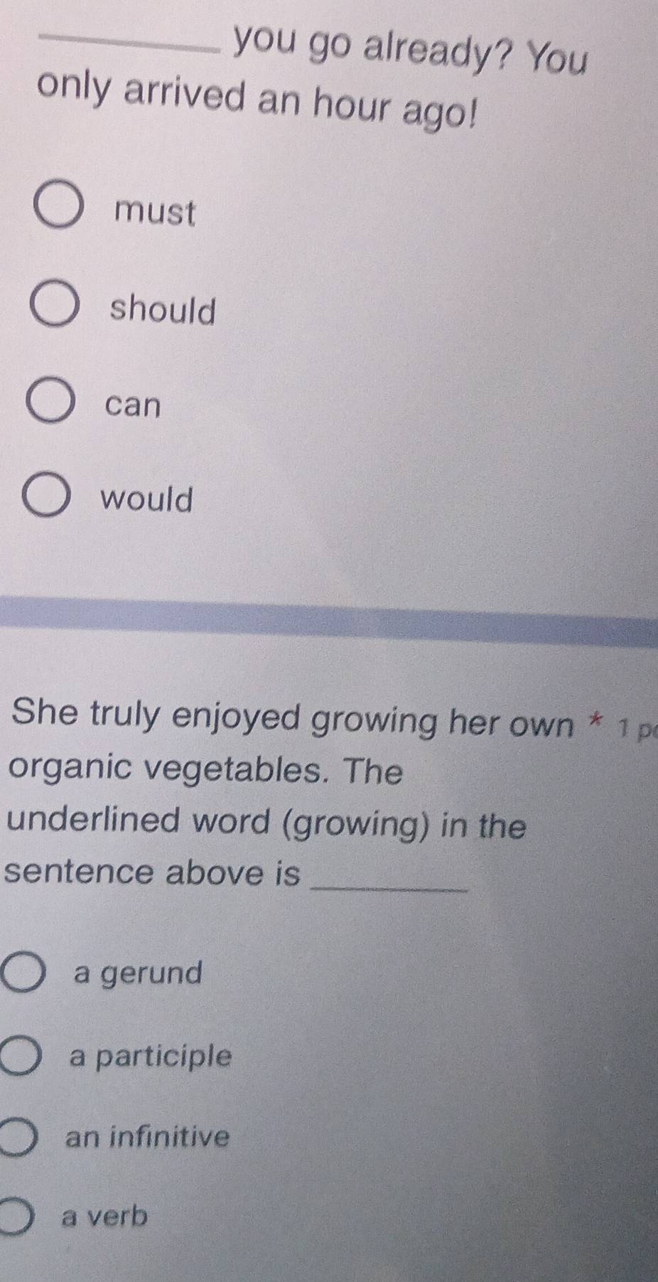 you go already? You
only arrived an hour ago!
must
should
can
would
She truly enjoyed growing her own * 1p
organic vegetables. The
underlined word (growing) in the
sentence above is_
a gerund
a participle
an infinitive
a verb