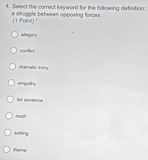 Select the correct keyword for the following definition:
a struggle between opposing forces
(1 Point) *
allegory
conflict
dramatic irony
empathy
list sentence
motif
setting
theme