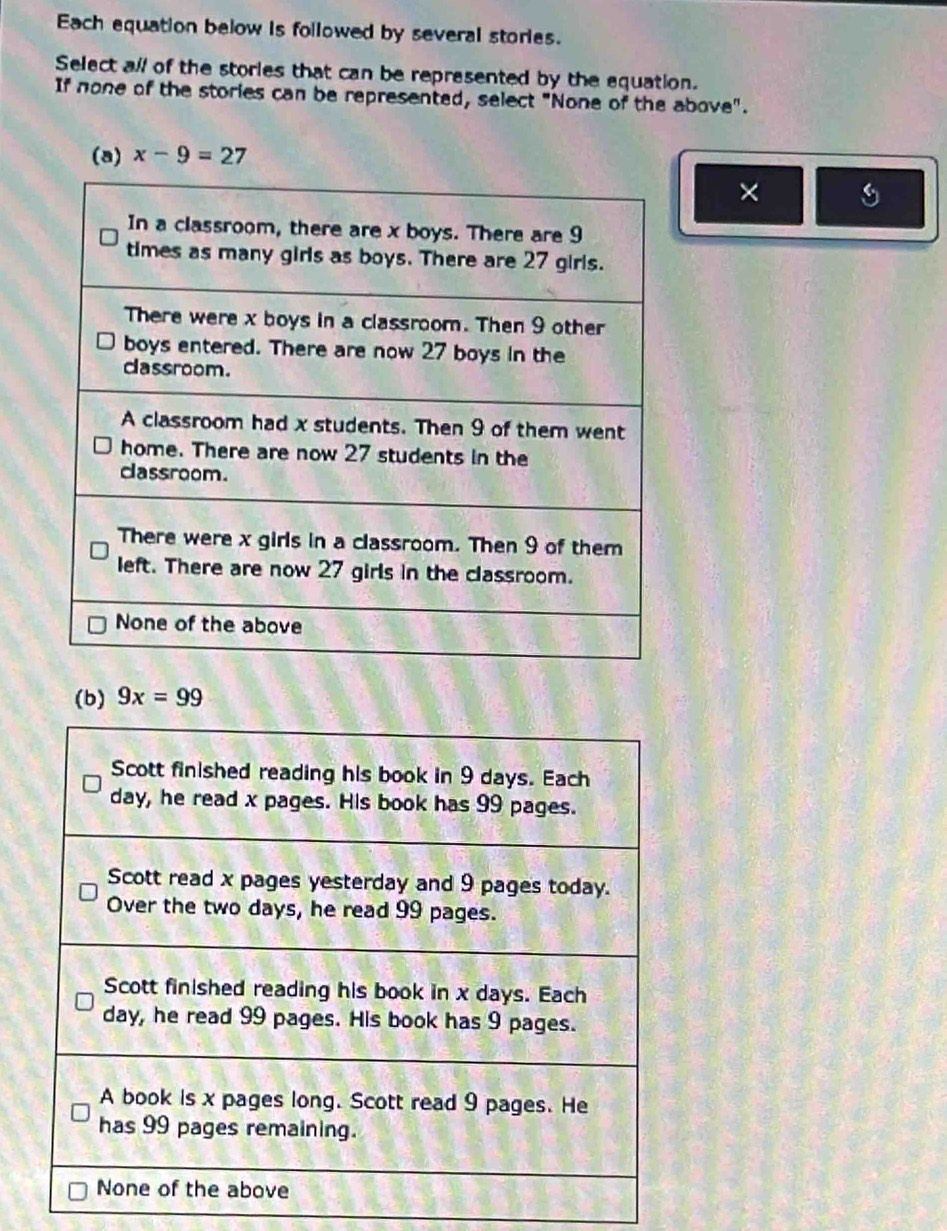 Each equation below is followed by several stories.
Select all of the stories that can be represented by the equation.
If none of the stories can be represented, select "None of the above".
(a) x-9=27
×
(b) 9x=99