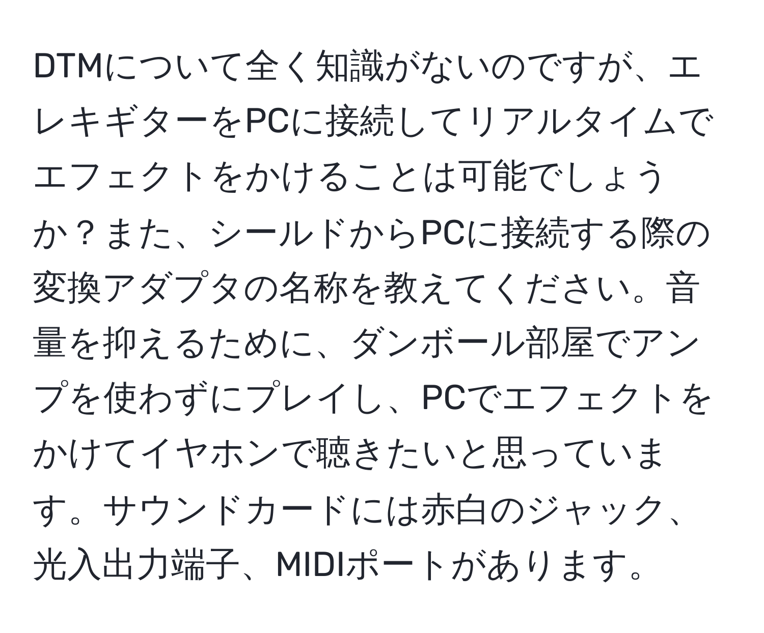 DTMについて全く知識がないのですが、エレキギターをPCに接続してリアルタイムでエフェクトをかけることは可能でしょうか？また、シールドからPCに接続する際の変換アダプタの名称を教えてください。音量を抑えるために、ダンボール部屋でアンプを使わずにプレイし、PCでエフェクトをかけてイヤホンで聴きたいと思っています。サウンドカードには赤白のジャック、光入出力端子、MIDIポートがあります。