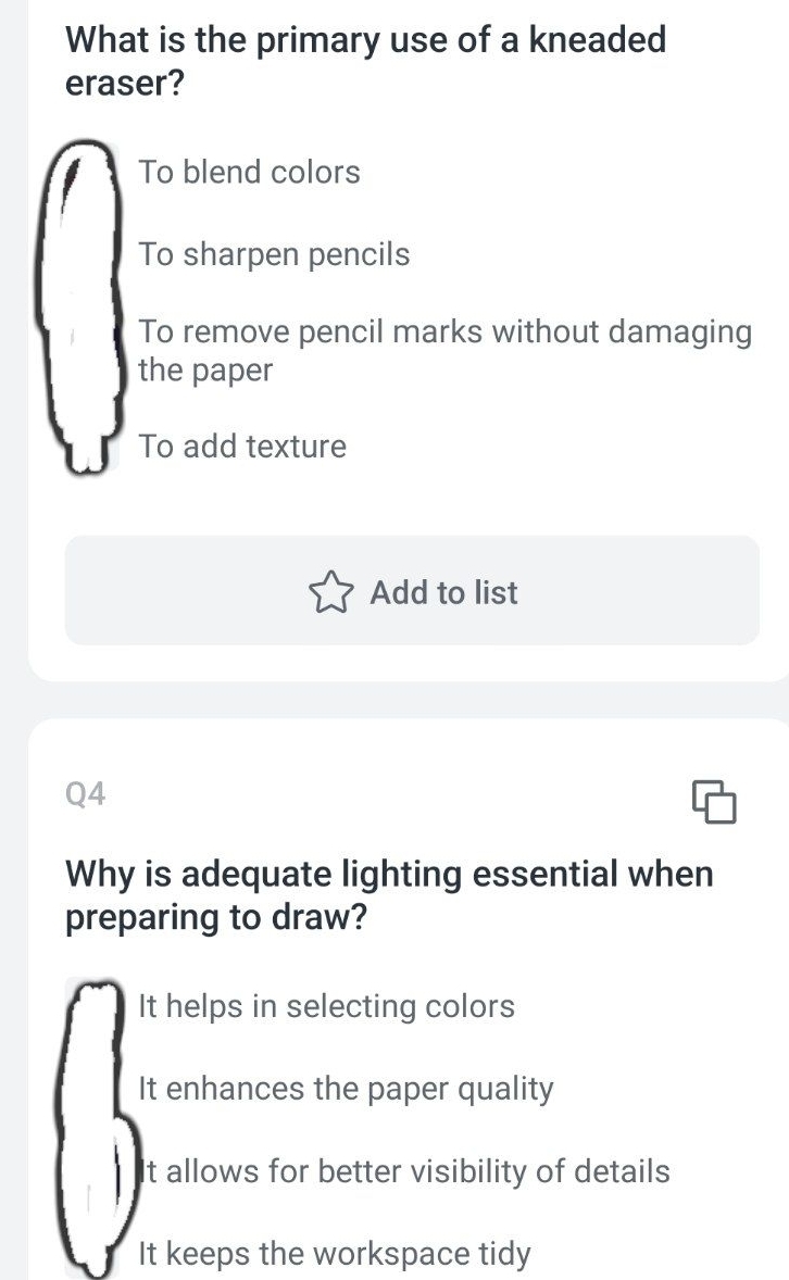 What is the primary use of a kneaded
eraser?
To blend colors
To sharpen pencils
To remove pencil marks without damaging
the paper
To add texture
Add to list
Q4
Why is adequate lighting essential when
preparing to draw?
It helps in selecting colors
It enhances the paper quality
It allows for better visibility of details
It keeps the workspace tidy