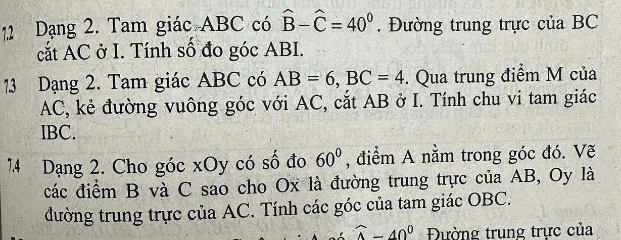 Dạng 2. Tam giác ABC có hat B-hat C=40^0. Đường trung trực của BC
cắt AC ở I. Tính số đo góc ABI. 
1.3 Dạng 2. Tam giác ABC có AB=6, BC=4. Qua trung điểm M của
AC, kẻ đường vuông góc với AC, cắt AB ở I. Tính chu vi tam giác
IBC. 
7. 4 Dạng 2. Cho góc xOy có số đo 60° , điểm A nằm trong góc đó. Vẽ 
các điểm B và C sao cho Ox là đường trung trực của AB, Oy là 
đường trung trực của AC. Tính các góc của tam giác OBC.
widehat A-40^0 Đường trung trực của