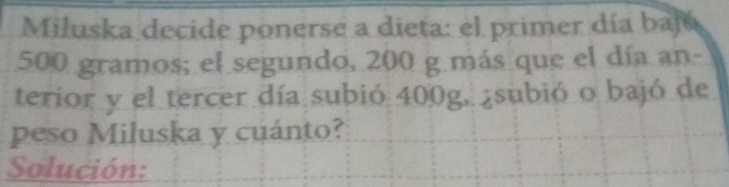 Miluska decide ponerse a dieta: el primer día baj
500 gramos; el segundo, 200 g más que el día an- 
terior y el tercer día subió 400g, ¿subió o bajó de 
peso Miluska y cuánto? 
Solución: