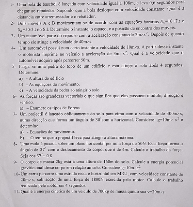 1- Uma bola de basebol é lançada com velocidade igual a 108m, e leva 0,6 segundos para
chegar ao rebatedor. Supondo que a bola desloque com velocidade constante. Qual é a
distancia entre arremessador e o rebatedor.
2= Dois móveis A e B movimentam se de acordo com as equações horárias S_A=10+7.t e
S_n-50-3 t no S.I. Determine o instante, o espaço, e a posição de encontro dos móveis.
3= Um automóvel parte do repouso com a aceleração constantede 2m/s^2 , Depois de quanto
tempo ele atinge a velocidade de 40m/s.
4- Um automóvel possui num certo instante a velocidade de 10m/s. A partir desse instante
o motorista imprime no veículo a aceleração de 3m/s^2 Qual é a velocidade que o
automóvel adquire após percorrer 50m.
5- Larga se uma pedra do topo de um edifício e esta atinge o solo após 4 segundos.
Determine.
a) - A altura do edifício
b) - As equaçoes do movimento
c) - A velocidade da pedra ao atingir o solo.
6- As forças são grandezas vectoriais o que significa que elas possuem módulo, direcção e
sentido.
a) - Enumere os tipos de Forças
7- Um projectil é lançado obliquamente do solo para cima com a velocidade de 300m s,
numa direcção que forma um ângulo de 30°com a horizontal. Considere g-10m. s^2 e
determine
a) - Equações do movimento.
b) - O tempo que o projectil leva para atingir a altura máxima.
8- Uma mola é puxada sobre um plano horizontal por uma força de 50N. Essa força forma o
ângulo de 37° com o deslocamento do corpo, que é de 4m. Calcule o trabalho da força.
Seja cos 37°=0.8
9. O corpo de massa 2kg está a uma altura de 160m do solo. Calcule a energia potencial
graviticional desse corpo em relação ao solo. Considere g=10m/s^2
10- Um carro percorre uma estrada recta e horizontal em MRU, com velocidade constante de
20m/s, sob acção de uma força de 1800N exercida pelo motor. Calcule o trabalho
realizado pelo motor em 4 segundos.
I|- Qual é a energia cinetica de um veículo de 700kg de massa qundo sua v-20m/s.