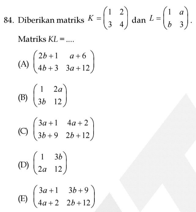 Diberikan matriks K=beginpmatrix 1&2 3&4endpmatrix dan L=beginpmatrix 1&a b&3endpmatrix. 
Matriks KL= _
(A) beginpmatrix 2b+1&a+6 4b+3&3a+12endpmatrix
(B) beginpmatrix 1&2a 3b&12endpmatrix
(C) beginpmatrix 3a+1&4a+2 3b+9&2b+12endpmatrix
(D) beginpmatrix 1&3b 2a&12endpmatrix
(E) beginpmatrix 3a+1&3b+9 4a+2&2b+12endpmatrix