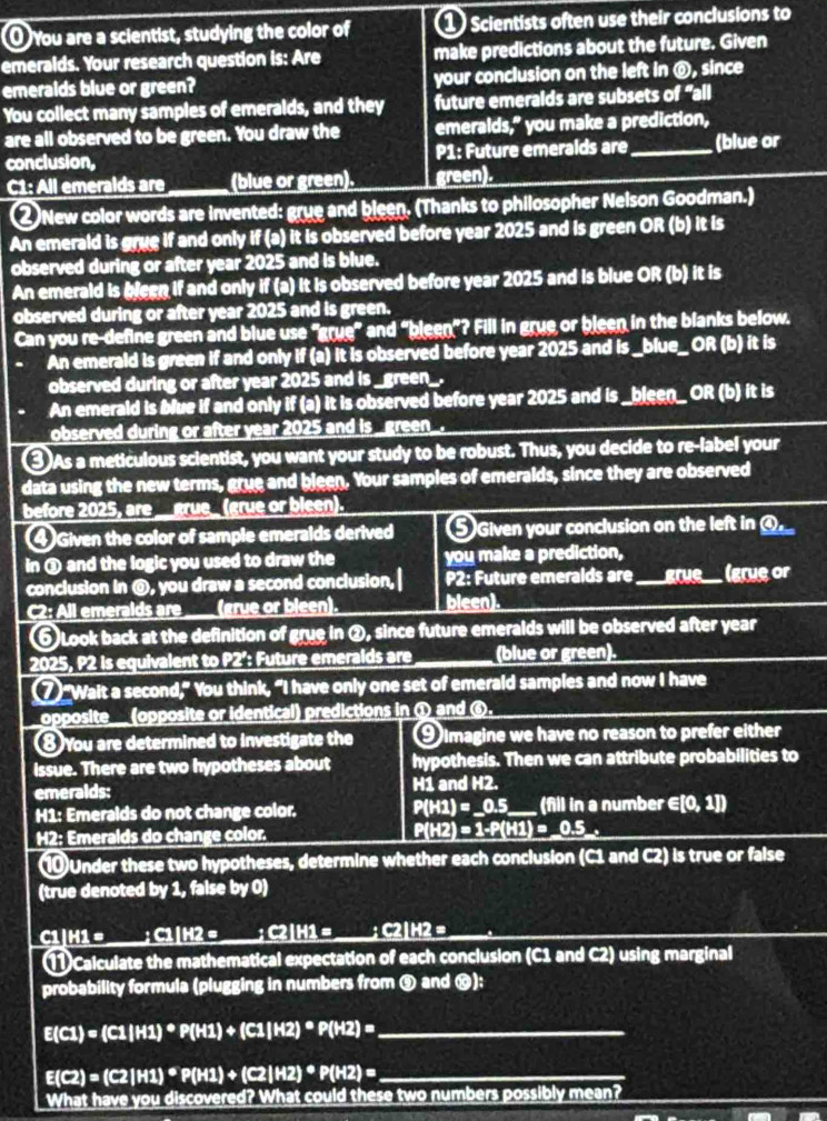 You are a scientist, studying the color of 1 Scientists often use their conclusions to
emeralds. Your research question is: Are make predictions about the future. Given
emeralds blue or green? your conclusion on the left in @, since
You collect many samples of emeralds, and they future emeralds are subsets of "all
are all observed to be green. You draw the emeralds,” you make a prediction,
conclusion, P1: Future emeralds are_ (blue or
C1: All emeralds are (blue or green). green).
② New color words are invented: grue and bleen. (Thanks to philosopher Nelson Goodman.)
An emerald is grue if and only if (a) it is observed before year 2025 and is green OR (b) it is
observed during or after year 2025 and is blue.
An emerald is bleen if and only if (a) It is observed before year 2025 and is blue OR (b) it is
observed during or after year 2025 and is green.
Can you re-define green and blue use "grue” and “bleen”? Fill in grue or bleen in the blanks below.
An emerald is green if and only if (a) it is observed before year 2025 and is _blue_ OR (b) it is
observed during or after year 2025 and is _green_.
An emerald is blue if and only if (a) it is observed before year 2025 and is _bleen_ OR (b) it is
observed during or after year 2025 and is _green_.
③As a meticulous scientist, you want your study to be robust. Thus, you decide to re-label your
data using the new terms, grue and bleen. Your samples of emeralds, since they are observed
before 2025, are __grue_ (grue or bleen).
④Given the color of sample emeralds derived ⑤ Given your conclusion on the left in ④_
in ③ and the logic you used to draw the you make a prediction,
conclusion in @, you draw a second conclusion,| P2: Future emeralds are _grue (grue or
C2: All emeralds are ____ (grue or bleen). bleen).
⑤ Look back at the definition of grue in ②, since future emeralds will be observed after year
2025, P2 is equivalent to P2°: Future emeralds are (blue or green).
⑦“Wait a second,” You think, “I have only one set of emerald samples and now I have
opposite__ (opposite or identical) predictions in ① and ⑥.
⑧You are determined to investigate the 9 imagine we have no reason to prefer either
issue. There are two hypotheses about hypothesis. Then we can attribute probabilities to
emeralds: H1 and H2.
H1: Emeralds do not change color. P(H2)=_ 0.5 (fill in a number ∈ [0,1])
H2: Emeralds do change color. P(H2) = 1-P(H1) = _0.5_.
⑩Under these two hypotheses, determine whether each conclusion (C1 and C2) is true or false
(true denoted by 1, false by 0)
C1|H1 = ___; C1|H2 = __; C2|H1 = __; C2|H2 =
1 Calculate the mathematical expectation of each conclusion (C1 and C2) using marginal
probability formula (plugging in numbers from ⑨ and ⑩):
_ E(C1)=(C1IH1)^*P(H1)+(C1IH2)^*P(H2)=
E(C2)=(C2|H1)^*P(H1)+(C2|H2)^*P(H2)= _
What have you discovered? What could these two numbers possibly mean?
