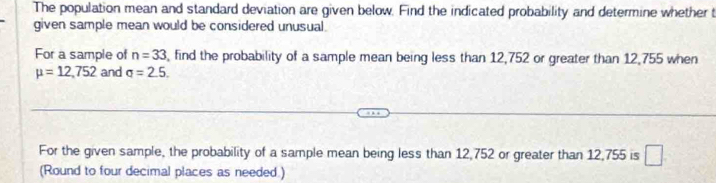 The population mean and standard deviation are given below. Find the indicated probability and determine whether t 
given sample mean would be considered unusual. 
For a sample of n=33 , find the probability of a sample mean being less than 12,752 or greater than 12,755 when
mu =12,752 and q=2.5. 
For the given sample, the probability of a sample mean being less than 12,752 or greater than 12,755 is □ 
(Round to four decimal places as needed.)