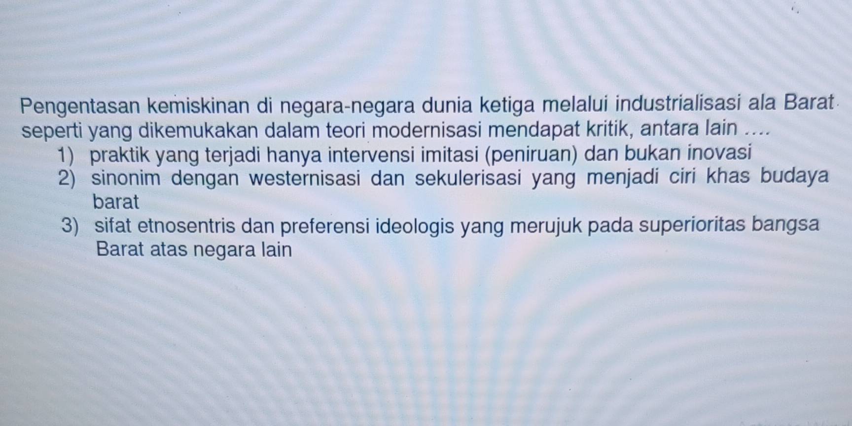 Pengentasan kemiskinan di negara-negara dunia ketiga melalui industrialisasi ala Barat
seperti yang dikemukakan dalam teori modernisasi mendapat kritik, antara lain ....
1) praktik yang terjadi hanya intervensi imitasi (peniruan) dan bukan inovasi
2) sinonim dengan westernisasi dan sekulerisasi yang menjadi ciri khas budaya
barat
3) sifat etnosentris dan preferensi ideologis yang merujuk pada superioritas bangsa
Barat atas negara lain