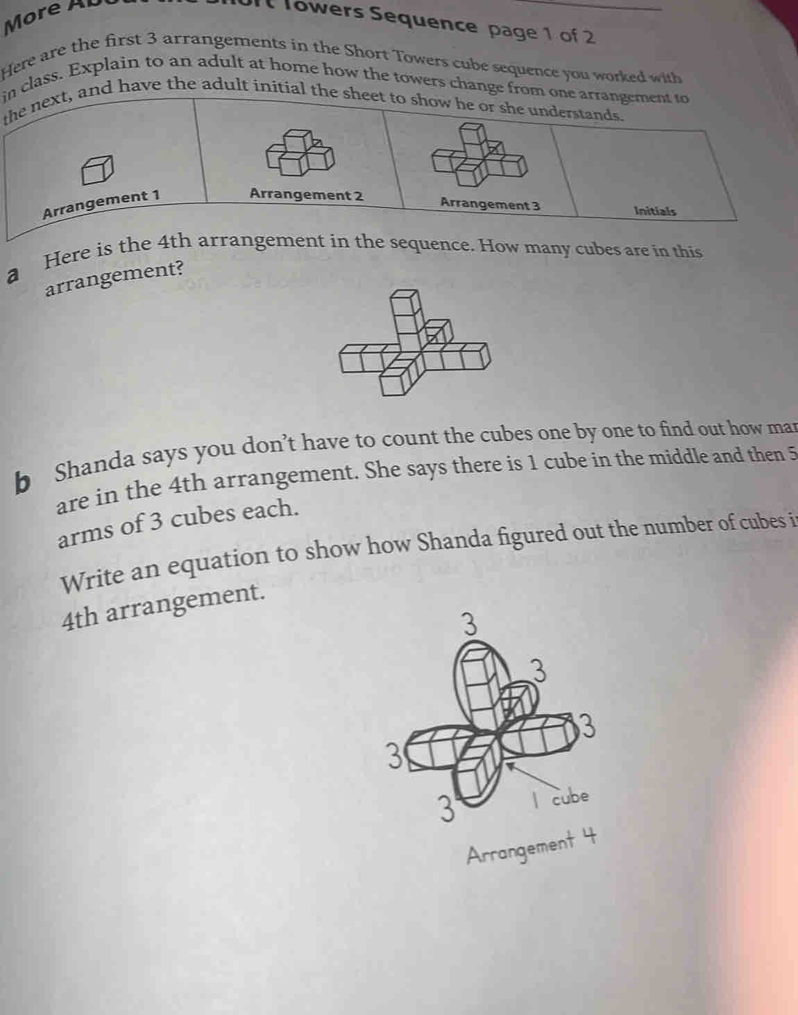 More AU 
Ult Towers Sequence page 1 of 2 
Here are the first 3 arrangements in the Short Towers cube sequence you worked with 
in class. Explain to an adult at home how the towers change from one arrangement to 
the next, and have the adult initial the sheet to show he or she understands. 
Arrangement 1
Arrangement 2 Arrangement 3
Initials 
a Here is the 4th arrangement in the sequence. How many cubes are in this 
arrangement? 
b Shanda says you don’t have to count the cubes one by one to find out how man 
are in the 4th arrangement. She says there is 1 cube in the middle and then 5
arms of 3 cubes each. 
Write an equation to show how Shanda figured out the number of cubes i
4th arrangement. 
Arrangement 4