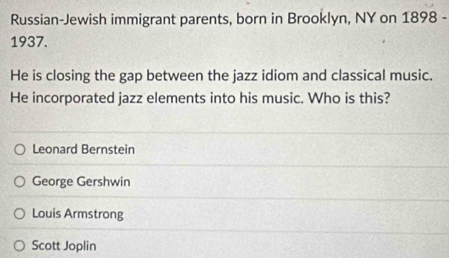 Russian-Jewish immigrant parents, born in Brooklyn, NY on 1898 -
1937.
He is closing the gap between the jazz idiom and classical music.
He incorporated jazz elements into his music. Who is this?
Leonard Bernstein
George Gershwin
Louis Armstrong
Scott Joplin