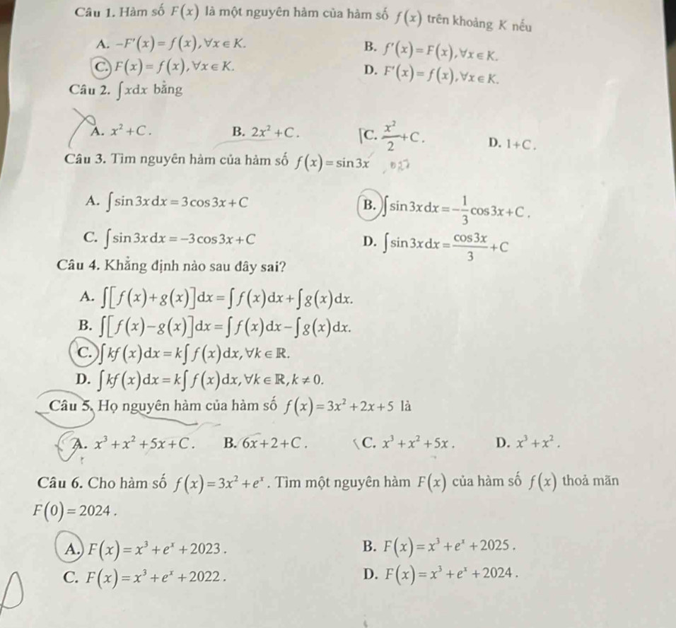 Hàm số F(x) là một nguyên hàm của hàm số f(x) trên khoảng K nếu
A. -F'(x)=f(x),forall x∈ K. B. f'(x)=F(x),forall x∈ K.
C F(x)=f(x),forall x∈ K.
D. F'(x)=f(x),forall x∈ K.
Câu 2. ∈t xdx bằng
A. x^2+C. B. 2x^2+C. [C.  x^2/2 +C. D. 1+C.
Câu 3. Tìm nguyên hàm của hàm số f(x)=sin 3x
A. ∈t sin 3xdx=3cos 3x+C B. ∈t sin 3xdx=- 1/3 cos 3x+C.
C. ∈t sin 3xdx=-3cos 3x+C ∈t sin 3xdx= cos 3x/3 +C
D.
Câu 4. Khẳng định nào sau đây sai?
A. ∈t [f(x)+g(x)]dx=∈t f(x)dx+∈t g(x)dx.
B. ∈t [f(x)-g(x)]dx=∈t f(x)dx-∈t g(x)dx.
C. )∈t kf(x)dx=k∈t f(x)dx,forall k∈ R.
D. ∈t kf(x)dx=k∈t f(x)dx,forall k∈ R,k!= 0.
Câu 5. Họ nguyên hàm của hàm số f(x)=3x^2+2x+5 là
A. x^3+x^2+5x+C. B. 6x+2+C.  C. x^3+x^2+5x. D. x^3+x^2.
Câu 6. Cho hàm số f(x)=3x^2+e^x. Tìm một nguyên hàm F(x) của hàm số f(x) thoả mãn
F(0)=2024.
B.
A. F(x)=x^3+e^x+2023. F(x)=x^3+e^x+2025.
D.
C. F(x)=x^3+e^x+2022. F(x)=x^3+e^x+2024.