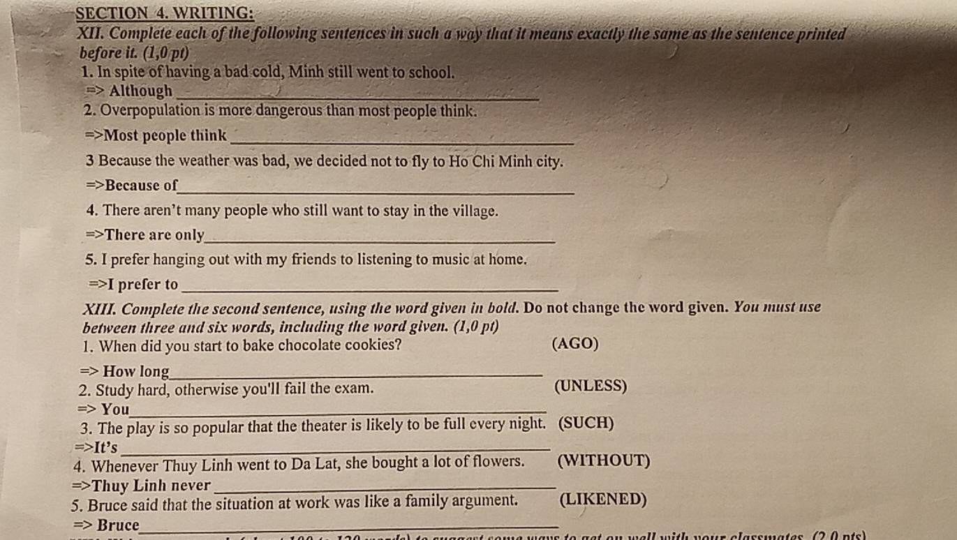 WRITING: 
XII. Complete each of the following sentences in such a way that it means exactly the same as the sentence printed 
before it. (1,0p a 
1. In spite of having a bad cold, Minh still went to school. 
=> Although_ 
2. Overpopulation is more dangerous than most people think. 
=>Most people think_ 
3 Because the weather was bad, we decided not to fly to Ho Chi Minh city. 
_ 
=>Because of 
4. There aren’t many people who still want to stay in the village. 
=>There are only_ 
5. I prefer hanging out with my friends to listening to music at home. 
=>I prefer to_ 
XIII. Complete the second sentence, using the word given in bold. Do not change the word given. You must use 
between three and six words, including the word given. (1,0 pt) 
1. When did you start to bake chocolate cookies? (AGO) 
=> How long_ 
2. Study hard, otherwise you'll fail the exam. (UNLESS) 
=> You_ 
3. The play is so popular that the theater is likely to be full every night. (SUCH) 
=>It’s_ 
4. Whenever Thuy Linh went to Da Lat, she bought a lot of flowers. (WITHOUT) 
=>Thuy Linh never_ 
5. Bruce said that the situation at work was like a family argument. (LIKENED) 
=> Bruce_ 
w wall with your classwates (2 0 nts)