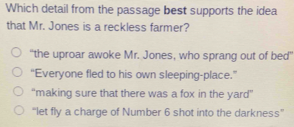 Which detail from the passage best supports the idea
that Mr. Jones is a reckless farmer?
“the uproar awoke Mr. Jones, who sprang out of bed"
“Everyone fled to his own sleeping-place.”
“making sure that there was a fox in the yard”
“let fly a charge of Number 6 shot into the darkness”