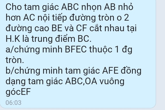 Cho tam giác ABC nhọn AB nhỏ 
hơn AC nội tiếp đường tròn o 2
đường cao BE và CF cắt nhau tại
H. K là trung điểm BC. 
a/chứng minh BFEC thuộc 1 đg 
tròn. 
b/chứng minh tam giác AFE đồng 
dạng tam giác ABC, OA vuông 
gócEF
06:03