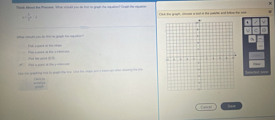 Think About the Process What should you do first to graph the equation? Graph the equation
y= 1/2 x-2 Click the graph, choose a tool in the palette and follow the instr
、
C
What should you do first to graph the equation?
Plet a point at the slope 
- --
Plst a point at the x-intercept
Plot the poin! (0,0)
Plct a point at the y-intercept
Use the graphing tool to graph the line. Use the slope and y-intercept when drawing the lineClear
Click 1o Selected: none
entarge 
graph
Cancel Save