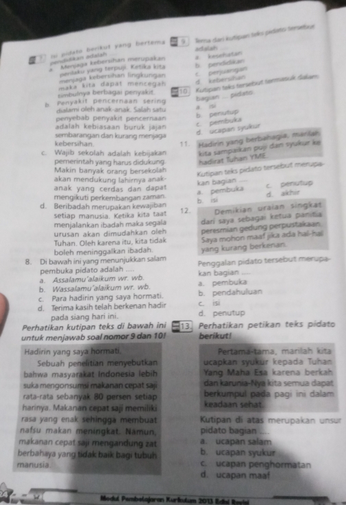 ni pidató berikut yang bertema Terna dari kutipan telks pedato terseliue
9     
oraian
pendidikan adalah
Menjaga kebersihan merupakan a. kesehatan
penlaku yang terpuji. Ketika kita b pendidikan
menjaga kebersihan lingkurgan c. perjulangan
d kebershan
maka kita dapät mencegan 
timbulnya berbagai penyakit 10   Kutipan teks tersebüt termatuk dakam
b. Penyakit pencernaan sering bagian .... pidats.
dilami oe h anak-anak. Salah   
penyebab penyakit pencernaan b. penutup a si
adalah kebiasaan buruk jajan
sembarangan dan kurang menjaga
d. ucapan syukur c. pembuka
kebersihan.
11. Hadirin yang berbahagia, maniah
c. Wajib sekolah adalah kebijakan kita sampaikan puji dan syukur ke
pemerintah yang harus didukung. hadirat Tuhan YME.
Makin banyak orang bersekolah
Kutipan teks pidato tersebut merupa
akan mendukung lahirnya anak-
anak yang cerdas dan dapat
kan bagian _c. penutup
a. pembuka
mengikuti perkembangan zaman.
b isi d. akhir
d. Beribadah merupakan kewajiban 12. Demikian uraian singkat
setiap manusia. Ketika kita taat
menjalankan ibadah maka segala darí saya sebagai ketua panitia
urusan akan dimudahkan oleh
Tuhan. Oleh karena itu, kita tidak peresmian gedung perpustakaan
Saya mohon maaf jika ada hal-hai
boleh meninggalkan ibadah. yang kurang berkenan.
8. Di bawah ini yang menunjukkan salam Penggalan pidato tersebut merupa-
pembuka pidato adalah .... kan bagian
a. Assalamu'alaikum wr. wb.
b. Wassalamu’alaikum wr. wb. a. pembuka
c. Para hadirin yang saya hormati. b. pendahuluan
C. isi
d. Terima kasih telah berkenan hadir d. penutup
pada siang hari ini.
Perhatikan kutipan teks di bawah ini 13. Perhatikan petikan teks pídato
untuk menjawab soal nomor 9 dan 10! berikut!
Hadirin yang saya hormati. Pertama-tama, marilah kita
Sebuah penelitian menyebutkan ucapkan syukur kepada Tuhan
bahwa masyarakat Indonesia lebih Yang Maha Esa karena berkah
suka mengonsumsi makanan cepat saj dan karunia-Nya kita semua dapat
rata-rata sebanyak 80 persen setiap berkumpul pada pagi ini dalam
harinya. Makanan cepat saji memiliki keadaan sehat.
rasa yang enak sehingga membuat  Kutipan di atas merupakan unsur
nafsu makan meningkat. Namun, pidato bagian
makanan cepat saji mengandung zat a. ucapan salam
berbahaya yang tidak baik bagi tubuh b. ucapan syukur
c. ucapan penghormatan
manusia d. ucapan maaf
Modul Pembelajoron Kurlotan 2013 Édai Revisi