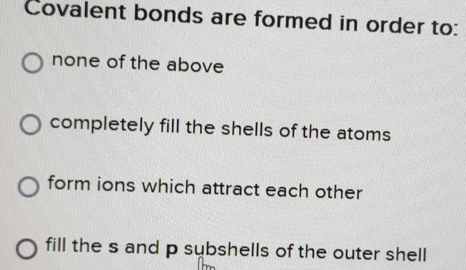 Covalent bonds are formed in order to:
none of the above
completely fill the shells of the atoms
form ions which attract each other
fill the s and p subshells of the outer shell