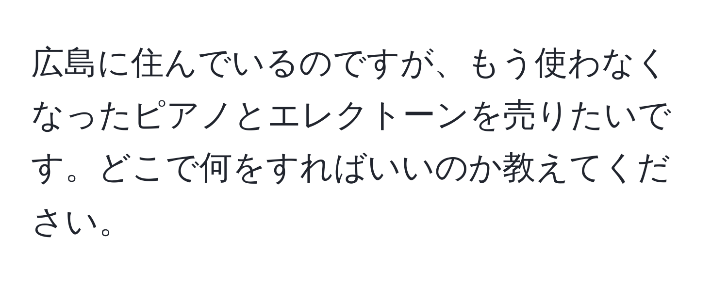 広島に住んでいるのですが、もう使わなくなったピアノとエレクトーンを売りたいです。どこで何をすればいいのか教えてください。