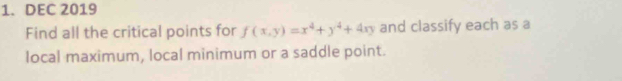 DEC 2019 
Find all the critical points for f(x,y)=x^4+y^4+4xy and classify each as a 
local maximum, local minimum or a saddle point.