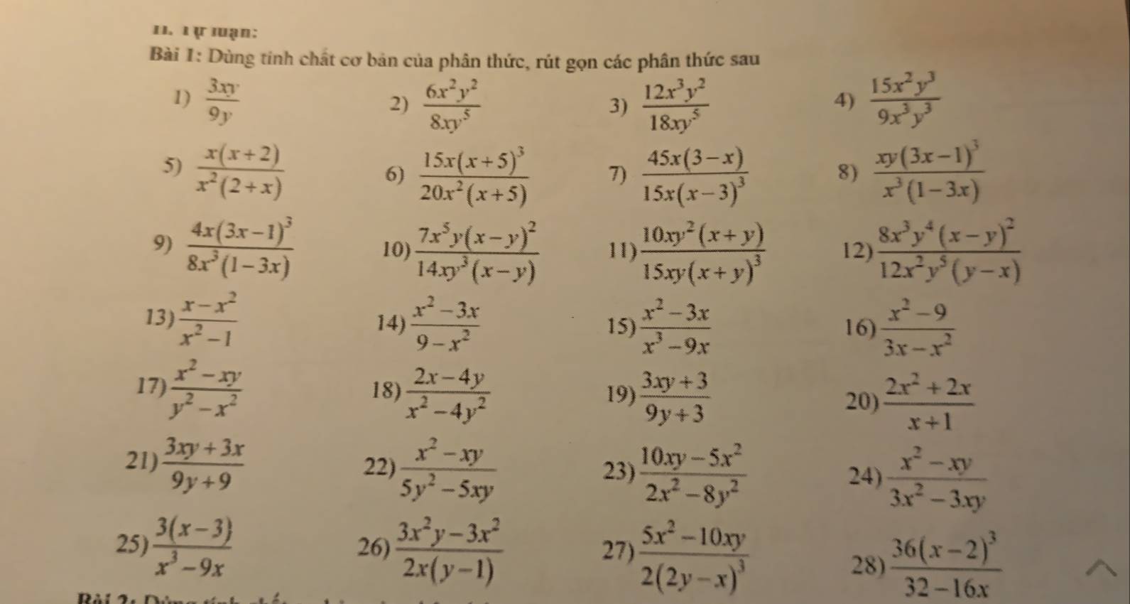 1 ự luạn:
Bài 1: Dùng tinh chất cơ bản của phân thức, rút gọn các phân thức sau
1)  3xy/9y   6x^2y^2/8xy^5   12x^3y^2/18xy^5   15x^2y^3/9x^3y^3 
2)
3)
4)
5)  (x(x+2))/x^2(2+x)  frac xy(3x-1)^3x^3(1-3x)
6) frac 15x(x+5)^320x^2(x+5) 7) frac 45x(3-x)15x(x-3)^3
8)
9) frac 4x(3x-1)^38x^3(1-3x) 10) frac 7x^5y(x-y)^214xy^3(x-y) 11) frac 10xy^2(x+y)15xy(x+y)^3 12) frac 8x^3y^4(x-y)^212x^2y^5(y-x)
13)  (x-x^2)/x^2-1  14)  (x^2-3x)/9-x^2  15)  (x^2-3x)/x^3-9x  16)  (x^2-9)/3x-x^2 
17)  (x^2-xy)/y^2-x^2  18)  (2x-4y)/x^2-4y^2  19)  (3xy+3)/9y+3  20)  (2x^2+2x)/x+1 
21)  (3xy+3x)/9y+9  22)  (x^2-xy)/5y^2-5xy  23)  (10xy-5x^2)/2x^2-8y^2   (x^2-xy)/3x^2-3xy 
24)
27 frac 5x^2-10xy2(2y-x)^3
25)  (3(x-3))/x^3-9x  26)  (3x^2y-3x^2)/2x(y-1)  28) frac 36(x-2)^332-16x