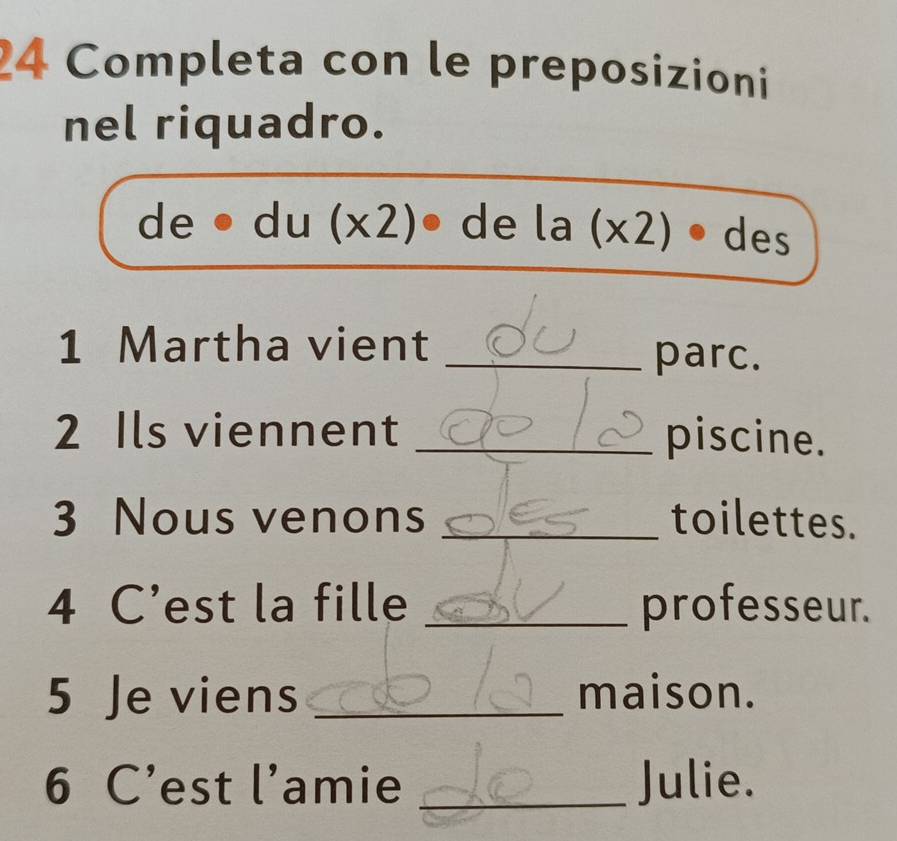 Completa con le preposizioni 
nel riquadro. 
, 1 e . du (x2 ) de la (x2 -1. des 
1 Martha vient_ 
parc. 
2 Ils viennent _piscine. 
3 Nous venons _toilettes. 
4 C’est la fille _professeur. 
5 Je viens _maison. 
6 C’est l’amie _Julie.