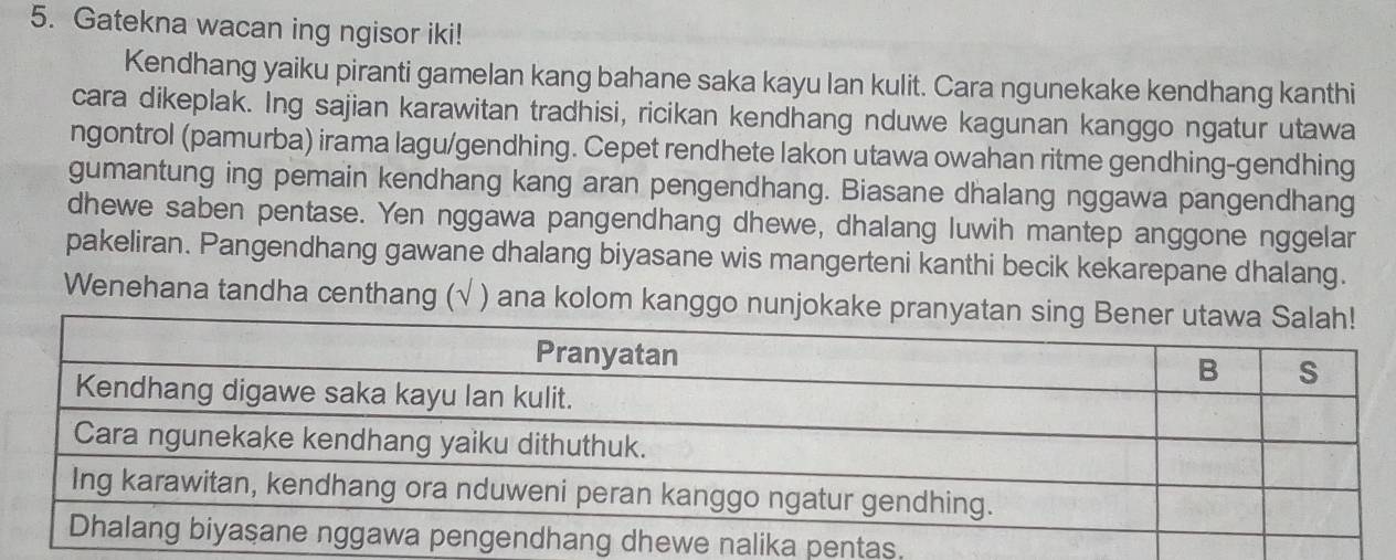 Gatekna wacan ing ngisor iki! 
Kendhang yaiku piranti gamelan kang bahane saka kayu lan kulit. Cara ngunekake kendhang kanthi 
cara dikeplak. Ing sajian karawitan tradhisi, ricikan kendhang nduwe kagunan kanggo ngatur utawa 
ngontrol (pamurba) irama lagu/gendhing. Cepet rendhete lakon utawa owahan ritme gendhing-gendhing 
gumantung ing pemain kendhang kang aran pengendhang. Biasane dhalang nggawa pangendhang 
dhewe saben pentase. Yen nggawa pangendhang dhewe, dhalang luwih mantep anggone nggelar 
pakeliran. Pangendhang gawane dhalang biyasane wis mangerteni kanthi becik kekarepane dhalang. 
Wenehana tandha centhang ( ) ana kolom kanggo 
.