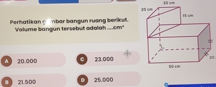 20 cm
Perhatikan gambar bangun ruang berikut.
Volume bangun tersebut adalah .... cm^3
A  20.000 C 23.000
20
B  21.500 D 25.000