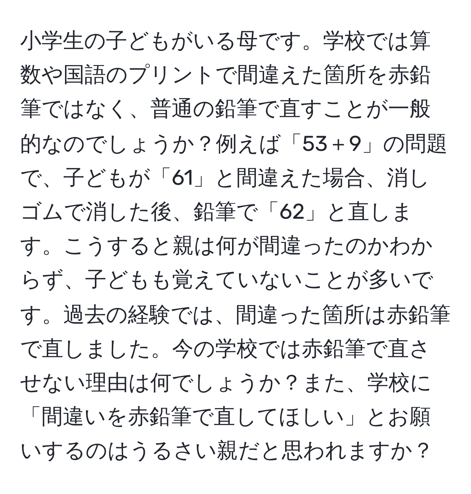 小学生の子どもがいる母です。学校では算数や国語のプリントで間違えた箇所を赤鉛筆ではなく、普通の鉛筆で直すことが一般的なのでしょうか？例えば「53＋9」の問題で、子どもが「61」と間違えた場合、消しゴムで消した後、鉛筆で「62」と直します。こうすると親は何が間違ったのかわからず、子どもも覚えていないことが多いです。過去の経験では、間違った箇所は赤鉛筆で直しました。今の学校では赤鉛筆で直させない理由は何でしょうか？また、学校に「間違いを赤鉛筆で直してほしい」とお願いするのはうるさい親だと思われますか？