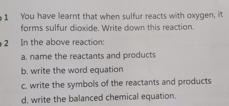 You have learnt that when sulfur reacts with oxygen, it 
forms sulfur dioxide. Write down this reaction. 
2 In the above reaction: 
a. name the reactants and products 
b. write the word equation 
c. write the symbols of the reactants and products 
d. write the balanced chemical equation.