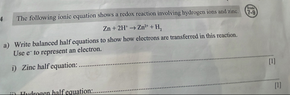 Grade 
4 The following ionic equation shows a redox reaction involving hydrogen ions and zin. 79
Zn+2H^+to Zn^(2+)+H_2
a) Write balanced half equations to show how electrons are transferred in this reaction. 
_ 
Use e¯ to represent an electron. 
[1] 
i) Zinc half equation: 
_ 
drogen half equation: [1]