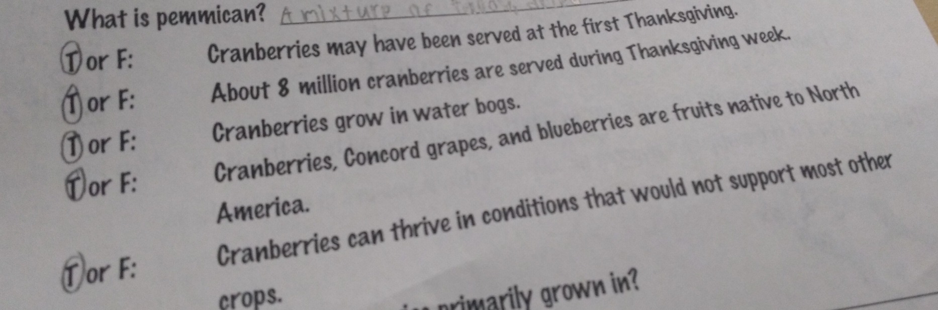 What is pemmican?_ 
Tor F: 
Cranberries may have been served at the first Thanksgiving. 
T or F : 
About 8 million cranberries are served during Thanksgiving week. 
T or F : Cranberries grow in water bogs. 
Cranberries, Concord grapes, and blueberries are fruits native to North 
Dor F : 
Cranberries can thrive in conditions that would not support most other 
America. 
①or F : 
crops. 
primarily grown in?