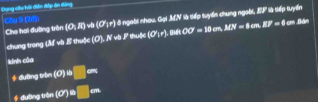 Dạng câu hồi điền đáp án đồng 
Cho hai đường trôn (O;R) và là tiếp tuyển chung ngoài, EF là tiếp tuyển 
Cầu 9 (2d): (O';r) ở ngoài nhau, Gọi MN OO'=10cm, MN=8cm, EF=6cm Bản 
chung trong (M và B thuộc (0), NvbF thuộc (O';r) , Biết 
kính của 
4 đường tròn (0endpmatrix tb□ cm
* đường tròn (O')^th □ cm