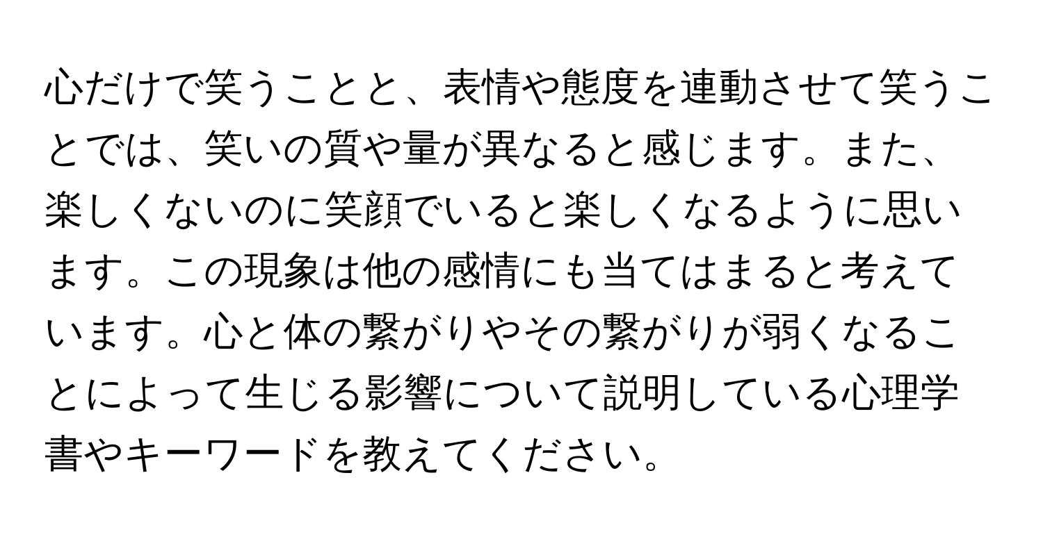 心だけで笑うことと、表情や態度を連動させて笑うことでは、笑いの質や量が異なると感じます。また、楽しくないのに笑顔でいると楽しくなるように思います。この現象は他の感情にも当てはまると考えています。心と体の繋がりやその繋がりが弱くなることによって生じる影響について説明している心理学書やキーワードを教えてください。