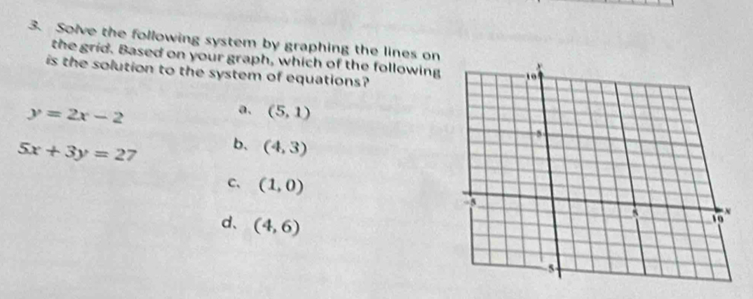 Solve the following system by graphing the lines on
the grid. Based on your graph, which of the following
is the solution to the system of equations?
y=2x-2
a. (5,1)
5x+3y=27
b、 (4,3)
C、 (1,0)
d、 (4,6)