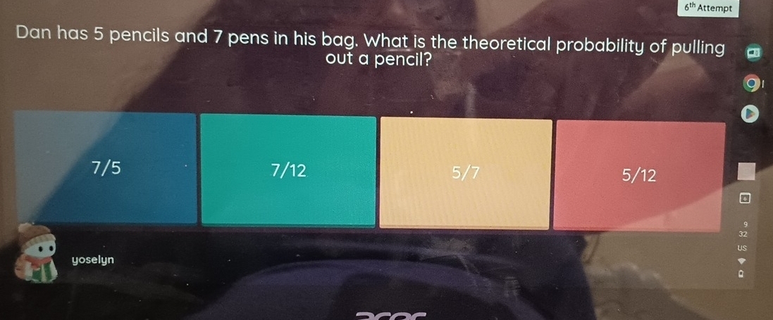 6^(th) Attempt
Dan has 5 pencils and 7 pens in his bag. What is the theoretical probability of pulling
out a pencil?
7/5 7/12 5/7 5/12
yoselyn